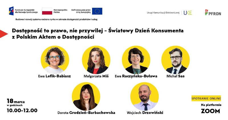 Grafika informacyjna zapowiadająca spotkanie online z okazji Światowego Dnia Konsumenta. Treść główna: Hasło: „Dostępność to prawo, nie przywilej – Światowy Dzień Konsumenta z Polskim Aktem o Dostępności”. Data i czas: 18 marca, w godzinach 10.00–12.00. Miejsce: Spotkanie online na platformie ZOOM. Prelegenci (zdjęcia w żółtych kołach wraz z imionami i nazwiskami): Ewa Lefik-Babiasz, Małgorzata Miś, Ewa Raczyńska-Buława, Michał Sas, Dorota Grudzień-Barbachowska, Wojciech Drzewiński. Logotypy i oznaczenia projektowe: W górnej części grafiki znajdują się logotypy: Fundusze Europejskie dla Rozwoju Społecznego, flaga Rzeczypospolitej Polskiej, flaga Unii Europejskiej z dopiskiem „Dofinansowane przez Unię Europejską”, Urząd Komunikacji Elektronicznej (UKE) oraz PFRON. Pod logotypami widnieje napis: „Budowa i rozwój systemu nadzoru rynku w zakresie dostępności produktów i usług”.